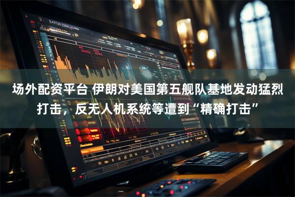 场外配资平台 伊朗对美国第五舰队基地发动猛烈打击，反无人机系统等遭到“精确打击”