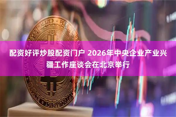 配资好评炒股配资门户 2026年中央企业产业兴疆工作座谈会在北京举行
