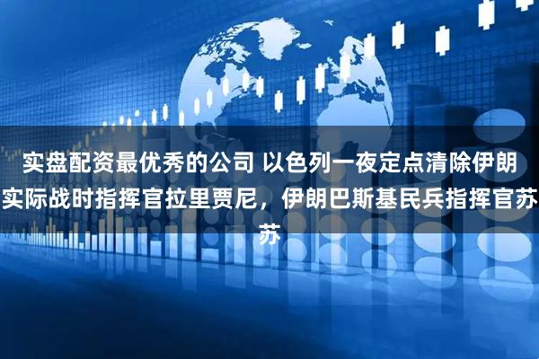 实盘配资最优秀的公司 以色列一夜定点清除伊朗实际战时指挥官拉里贾尼，伊朗巴斯基民兵指挥官苏
