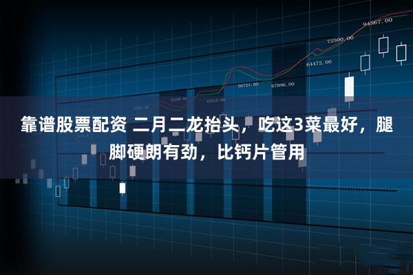 靠谱股票配资 二月二龙抬头，吃这3菜最好，腿脚硬朗有劲，比钙片管用