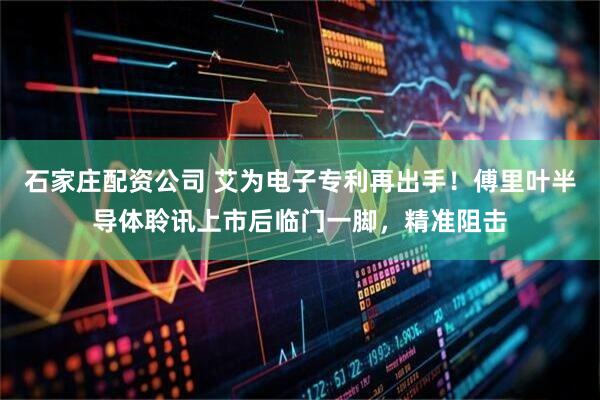 石家庄配资公司 艾为电子专利再出手！傅里叶半导体聆讯上市后临门一脚，精准阻击