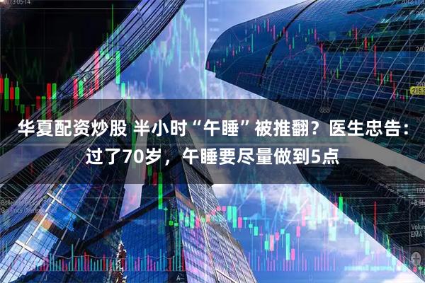 华夏配资炒股 半小时“午睡”被推翻？医生忠告：过了70岁，午睡要尽量做到5点