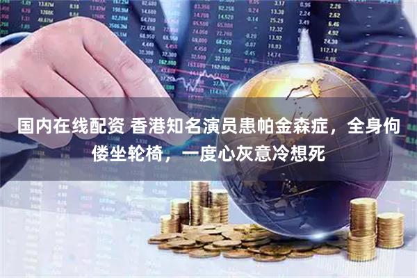 国内在线配资 香港知名演员患帕金森症，全身佝偻坐轮椅，一度心灰意冷想死