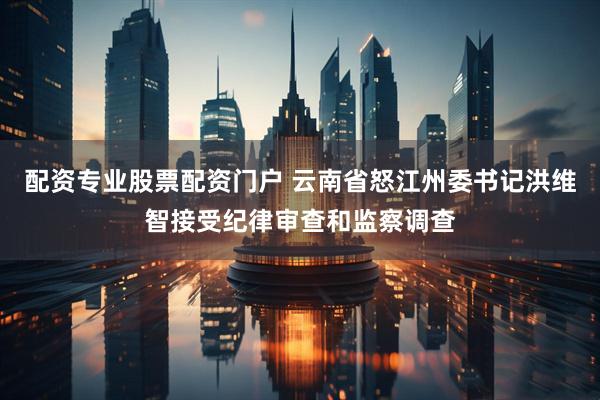 配资专业股票配资门户 云南省怒江州委书记洪维智接受纪律审查和监察调查