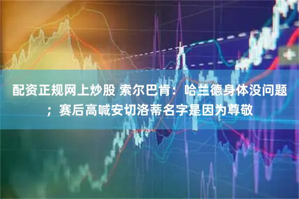 配资正规网上炒股 索尔巴肯：哈兰德身体没问题；赛后高喊安切洛蒂名字是因为尊敬