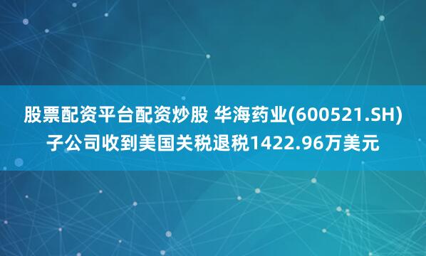 股票配资平台配资炒股 华海药业(600521.SH)子公司收到美国关税退税1422.96万美元